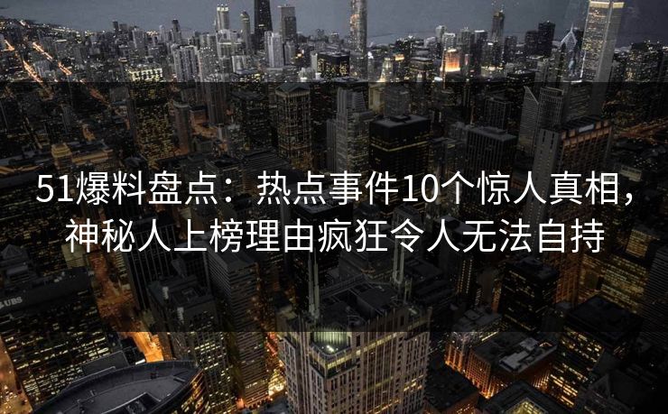 51爆料盘点：热点事件10个惊人真相，神秘人上榜理由疯狂令人无法自持