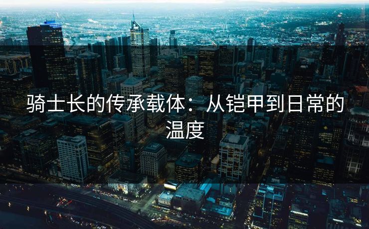 骑士长的传承载体：从铠甲到日常的温度