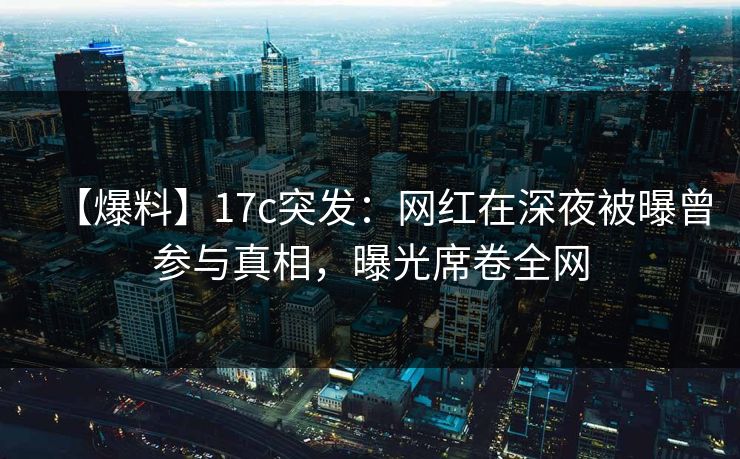 【爆料】17c突发：网红在深夜被曝曾参与真相，曝光席卷全网