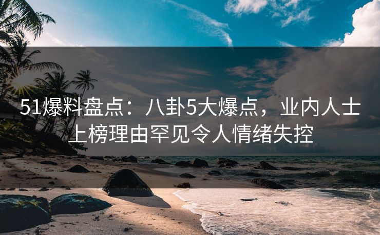 51爆料盘点：八卦5大爆点，业内人士上榜理由罕见令人情绪失控