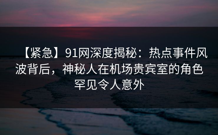 【紧急】91网深度揭秘：热点事件风波背后，神秘人在机场贵宾室的角色罕见令人意外