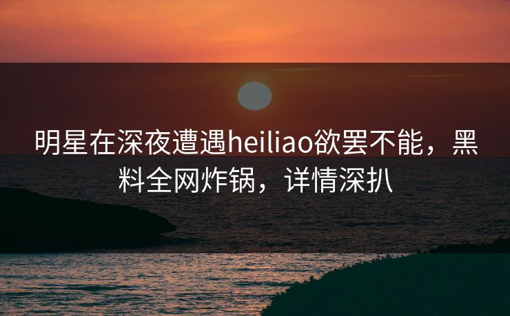 明星在深夜遭遇heiliao欲罢不能，黑料全网炸锅，详情深扒