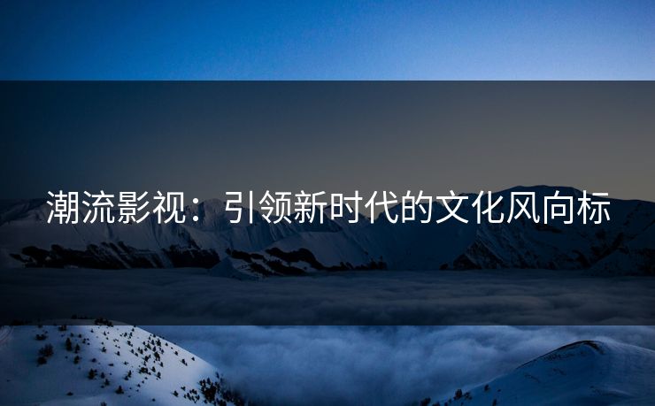 潮流影视：引领新时代的文化风向标