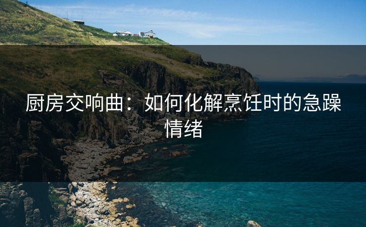 厨房交响曲：如何化解烹饪时的急躁情绪
