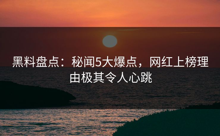 黑料盘点：秘闻5大爆点，网红上榜理由极其令人心跳