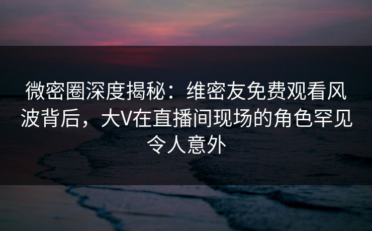 微密圈深度揭秘：维密友免费观看风波背后，大V在直播间现场的角色罕见令人意外