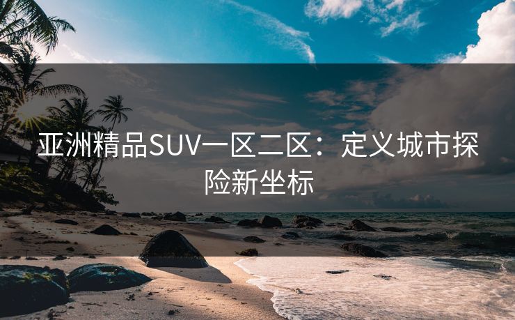 亚洲精品SUV一区二区：定义城市探险新坐标