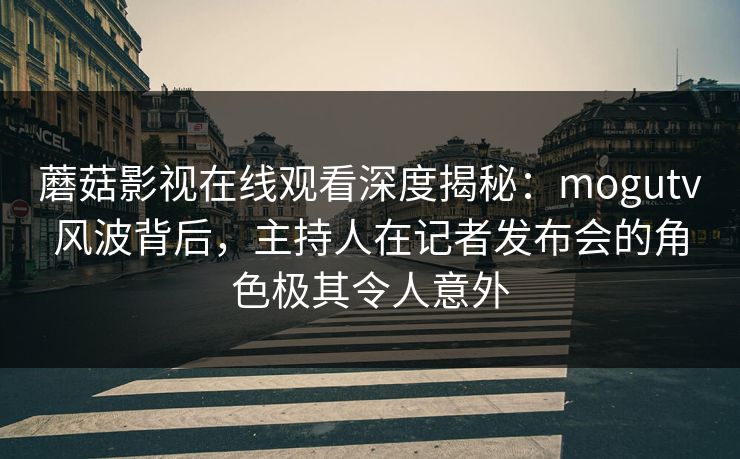 蘑菇影视在线观看深度揭秘：mogutv风波背后，主持人在记者发布会的角色极其令人意外