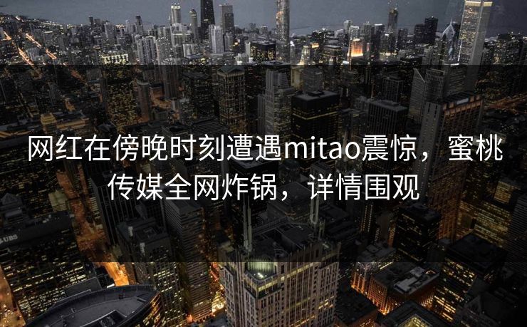 网红在傍晚时刻遭遇mitao震惊，蜜桃传媒全网炸锅，详情围观