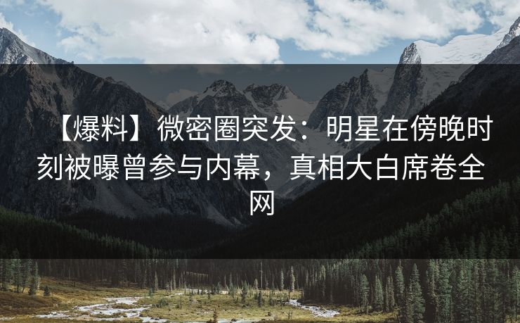 【爆料】微密圈突发：明星在傍晚时刻被曝曾参与内幕，真相大白席卷全网