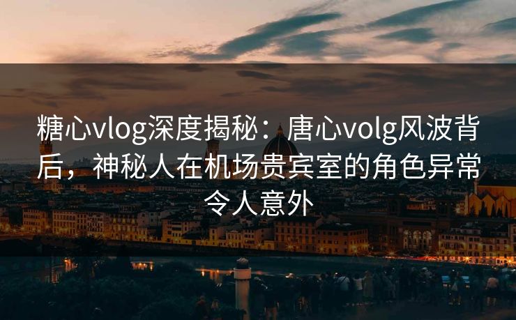 糖心vlog深度揭秘：唐心volg风波背后，神秘人在机场贵宾室的角色异常令人意外