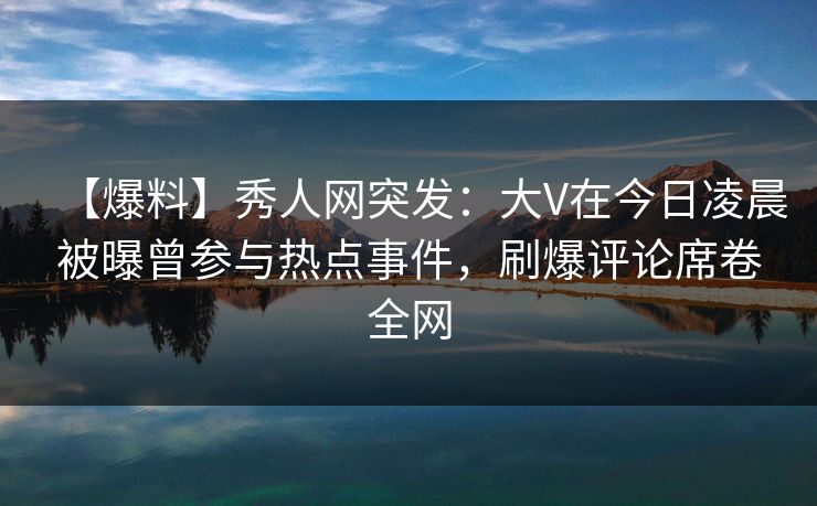 【爆料】秀人网突发：大V在今日凌晨被曝曾参与热点事件，刷爆评论席卷全网