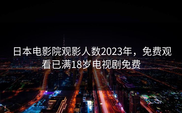 日本电影院观影人数2023年，免费观看已满18岁电视剧免费