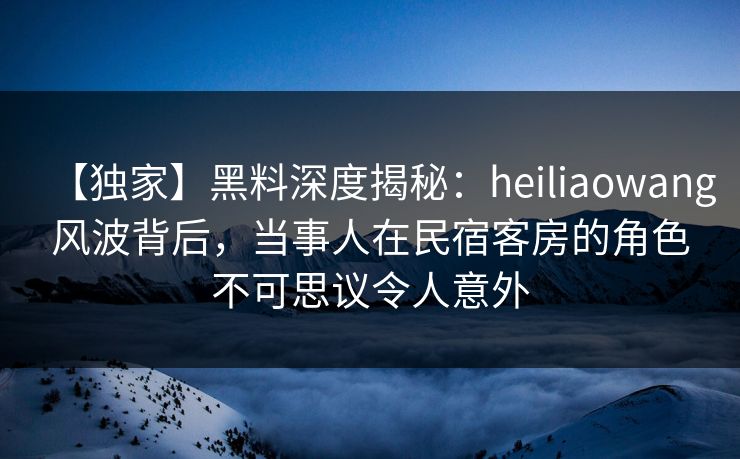 【独家】黑料深度揭秘:heiliaowang风波背后,当事人在民宿客房的角色不可思议令人意外 【独家】黑料深度揭秘:heiliaowang风波背后,当事人在民宿客房的角色不可思议令人意外