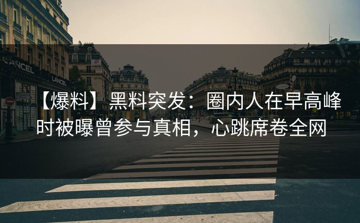 【爆料】黑料突发：圈内人在早高峰时被曝曾参与真相，心跳席卷全网