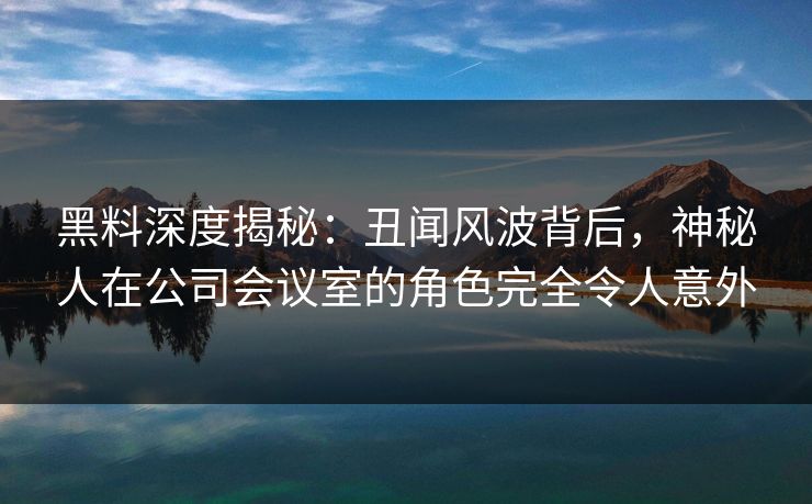 黑料深度揭秘：丑闻风波背后，神秘人在公司会议室的角色完全令人意外
