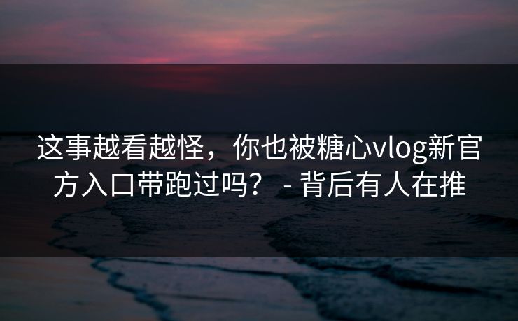 这事越看越怪,你也被糖心vlog新官方入口带跑过吗? - 背后有人在推 这事越看越怪,你也被糖心vlog新官方入口带跑过吗? - 背后有人在推