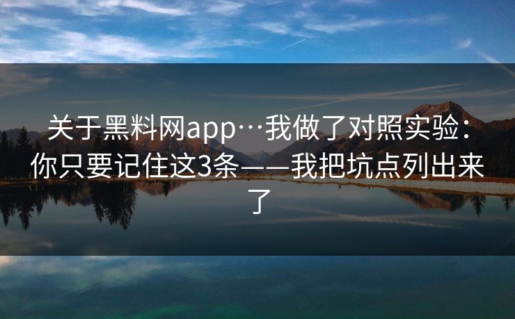 关于黑料网app…我做了对照实验：你只要记住这3条——我把坑点列出来了