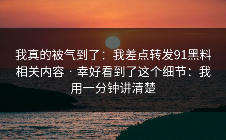 我真的被气到了：我差点转发91黑料相关内容 · 幸好看到了这个细节：我用一分钟讲清楚
