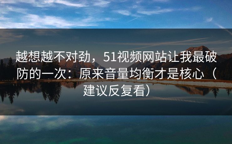越想越不对劲，51视频网站让我最破防的一次：原来音量均衡才是核心（建议反复看）