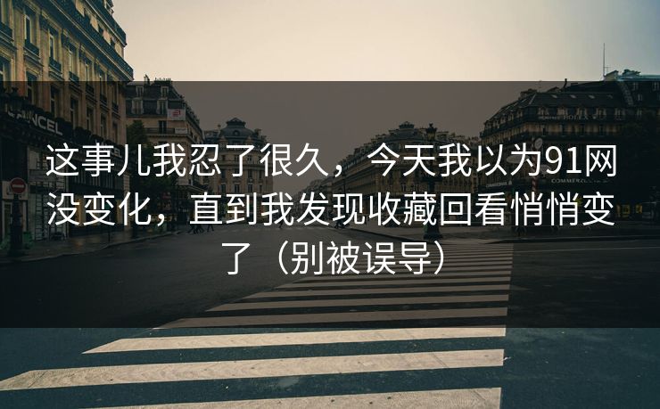 这事儿我忍了很久,今天我以为91网没变化,直到我发现收藏回看悄悄变了(别被误导) 这事儿我忍了很久,今天我以为91网没变化,直到我发现收藏回看悄悄变了(别被误导)