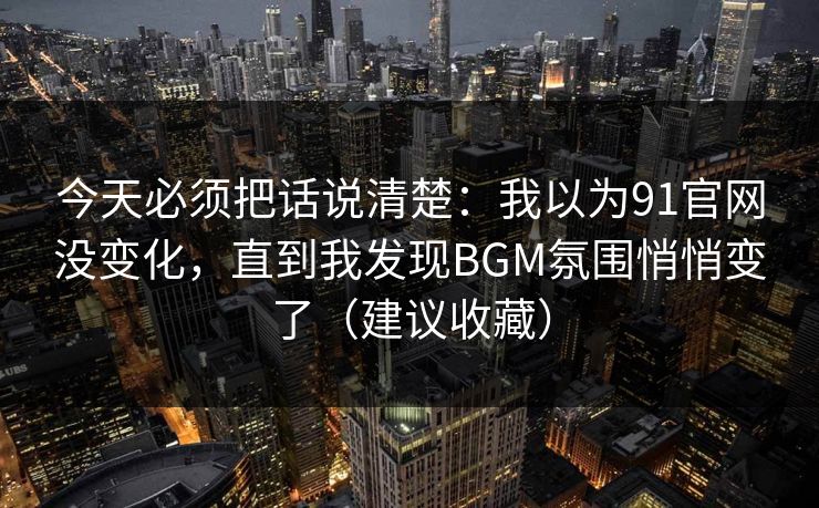 今天必须把话说清楚：我以为91官网没变化，直到我发现BGM氛围悄悄变了（建议收藏）
