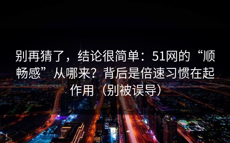 别再猜了,结论很简单:51网的“顺畅感”从哪来?背后是倍速习惯在起作用(别被误导) 别再猜了,结论很简单:51网的“顺畅感”从哪来?背后是倍速习惯在起作用(别被误导)