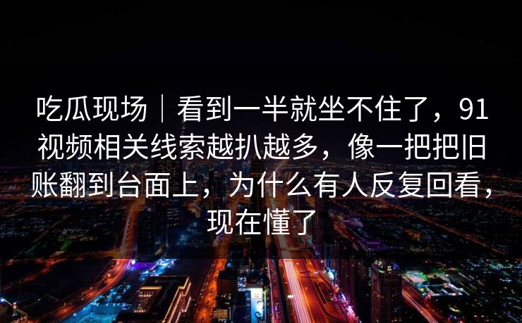 吃瓜现场｜看到一半就坐不住了，91视频相关线索越扒越多，像一把把旧账翻到台面上，为什么有人反复回看，现在懂了