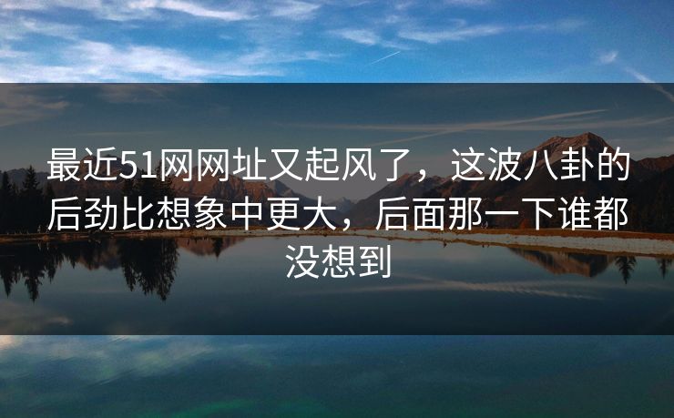 最近51网网址又起风了,这波八卦的后劲比想象中更大,后面那一下谁都没想到 最近51网网址又起风了,这波八卦的后劲比想象中更大,后面那一下谁都没想到