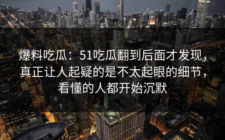 爆料吃瓜:51吃瓜翻到后面才发现,真正让人起疑的是不太起眼的细节,看懂的人都开始沉默 爆料吃瓜:51吃瓜翻到后面才发现,真正让人起疑的是不太起眼的细节,看懂的人都开始沉默